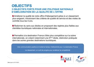 Mise à jour le 10/11/2010
OBJECTIFS
3 OBJECTIFS FORTS POUR UNE POLITIQUE NATIONALE
D’AMÉLIORATION DE LA QUALITÉ DE L’OFFRE
Améliorer la qualité de notre offre d’hébergement grâce à un classement
plus exigeant, introduisant des critères de qualité de service et des visites de
contrôle tous les 5 ans.
Redonner du sens aux étoiles en proposant des repères plus fiables aux
clientèles touristiques nationales et internationales.
Permettre à la destination France d’être plus compétitive sur la scène
internationale, en créant notamment une 5ème étoile, distinction pratiquée
dans les autres grandes destinations touristiques.
Une communication positive et moderne facteur d’attractivité pour la destination France
Le classement, un outil de progrès pour améliorer la compétitivité
 