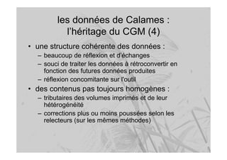 les données de Calames :
l’héritage du CGM (4)
• une structure cohérente des données :
– beaucoup de réflexion et d’échanges
– souci de traiter les données à rétroconvertir en
fonction des futures données produites
– réflexion concomitante sur l'outil
• des contenus pas toujours homogènes :
– tributaires des volumes imprimés et de leur
hétérogénéité
– corrections plus ou moins poussées selon les
relecteurs (sur les mêmes méthodes)
 