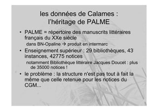 les données de Calames :
l’héritage de PALME
• PALME = répertoire des manuscrits littéraires
français du XXe siècle
dans BN-Opaline produit en intermarc
• Enseignement supérieur : 29 bibliothèques, 43
instances, 42775 notices
notamment Bibliothèque littéraire Jacques Doucet : plus
de 35000 notices !
• le problème : la structure n'est pas tout à fait la
même que celle retenue pour les notices du
CGM...
 