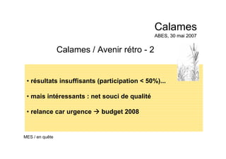 Calames / Avenir rétro - 2
• résultats insuffisants (participation < 50%)...
• mais intéressants : net souci de qualité
• relance car urgence budget 2008
Calames
ABES, 30 mai 2007
Calames
ABES, 30 mai 2007
MES / en quête
 