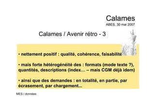 Calames / Avenir rétro - 3
• nettement positif : qualité, cohérence, faisabilité
• mais forte hétérogénéité des : formats (mode texte ?),
quantités, descriptions (index… – mais CGM déjà idem)
• ainsi que des demandes : en totalité, en partie, par
écrasement, par chargement...
Calames
ABES, 30 mai 2007
Calames
ABES, 30 mai 2007
MES / données
 