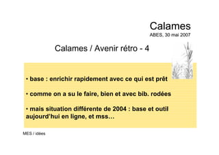 Calames / Avenir rétro - 4
• base : enrichir rapidement avec ce qui est prêt
• comme on a su le faire, bien et avec bib. rodées
• mais situation différente de 2004 : base et outil
aujourd’hui en ligne, et mss…
Calames
ABES, 30 mai 2007
Calames
ABES, 30 mai 2007
MES / idées
 