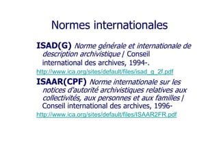 Normes internationales
ISAD(G) Norme générale et internationale de
description archivistique / Conseil
international des archives, 1994-.
http://www.ica.org/sites/default/files/isad_g_2f.pdf
ISAAR(CPF) Norme internationale sur les
notices d'autorité archivistiques relatives aux
collectivités, aux personnes et aux familles /
Conseil international des archives, 1996-
http://www.ica.org/sites/default/files/ISAAR2FR.pdf
 