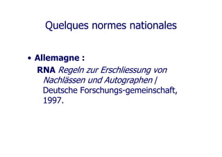 Quelques normes nationales
• Allemagne :
RNA Regeln zur Erschliessung von
Nachlässen und Autographen /
Deutsche Forschungs-gemeinschaft,
1997.
 