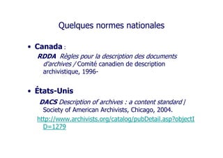 Quelques normes nationales
• Canada :
RDDA Règles pour la description des documents
d'archives / Comité canadien de description
archivistique, 1996-
• États-Unis
DACS Description of archives : a content standard /
Society of American Archivists, Chicago, 2004.
http://www.archivists.org/catalog/pubDetail.asp?objectI
D=1279
 