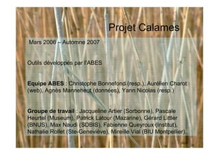Mars 2006 – Automne 2007
Outils développés par l’ABES
Equipe ABES : Christophe Bonnefond (resp.), Aurélien Charot
(web), Agnès Manneheut (données), Yann Nicolas (resp.)
Groupe de travail : Jacqueline Artier (Sorbonne), Pascale
Heurtel (Museum), Patrick Latour (Mazarine), Gérard Littler
(BNUS), Max Naudi (SDBIS), Fabienne Queyroux (Institut),
Nathalie Rollet (Ste-Geneviève), Mireille Vial (BIU Montpellier).
Projet Calames
 