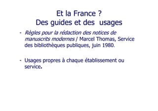 Et la France ?
Des guides et des usages
- Règles pour la rédaction des notices de
manuscrits modernes / Marcel Thomas, Service
des bibliothèques publiques, juin 1980.
- Usages propres à chaque établissement ou
service.
 