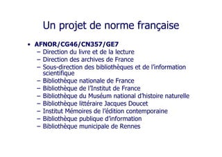 Un projet de norme française
• AFNOR/CG46/CN357/GE7
– Direction du livre et de la lecture
– Direction des archives de France
– Sous-direction des bibliothèques et de l’information
scientifique
– Bibliothèque nationale de France
– Bibliothèque de l’Institut de France
– Bibliothèque du Muséum national d’histoire naturelle
– Bibliothèque littéraire Jacques Doucet
– Institut Mémoires de l’édition contemporaine
– Bibliothèque publique d’information
– Bibliothèque municipale de Rennes
 