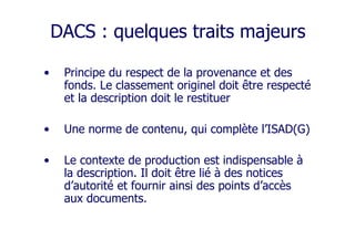 DACS : quelques traits majeurs
• Principe du respect de la provenance et des
fonds. Le classement originel doit être respecté
et la description doit le restituer
• Une norme de contenu, qui complète l’ISAD(G)
• Le contexte de production est indispensable à
la description. Il doit être lié à des notices
d’autorité et fournir ainsi des points d’accès
aux documents.
 