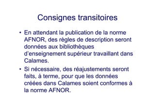Consignes transitoires
• En attendant la publication de la norme
AFNOR, des règles de description seront
données aux bibliothèques
d’enseignement supérieur travaillant dans
Calames.
• Si nécessaire, des réajustements seront
faits, à terme, pour que les données
créées dans Calames soient conformes à
la norme AFNOR.
 