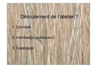 Déroulement de l’atelier ?
1. Données
2. Interface(s) publique(s)
3. Cataloguer
 