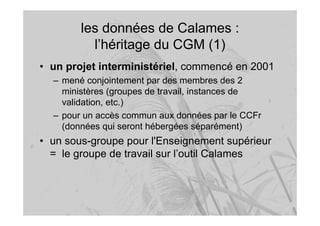 les données de Calames :
l’héritage du CGM (1)
• un projet interministériel, commencé en 2001
– mené conjointement par des membres des 2
ministères (groupes de travail, instances de
validation, etc.)
– pour un accès commun aux données par le CCFr
(données qui seront hébergées séparément)
• un sous-groupe pour l'Enseignement supérieur
= le groupe de travail sur l’outil Calames
 