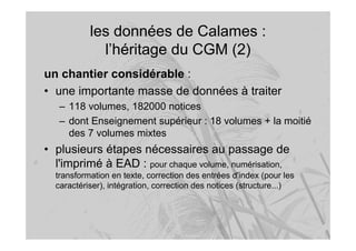 les données de Calames :
l’héritage du CGM (2)
un chantier considérable :
• une importante masse de données à traiter
– 118 volumes, 182000 notices
– dont Enseignement supérieur : 18 volumes + la moitié
des 7 volumes mixtes
• plusieurs étapes nécessaires au passage de
l'imprimé à EAD : pour chaque volume, numérisation,
transformation en texte, correction des entrées d'index (pour les
caractériser), intégration, correction des notices (structure...)
 