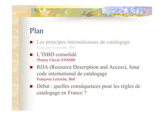 Plan
Les principes internationaux de catalogage
Françoise Leresche, BnF
L’ISBD consolidé
Thierry Clavel, ENSSIB
RDA (Resource Description and Access), futur
code international de catalogage
Françoise Leresche, BnF
Débat : quelles conséquences pour les règles de
catalogage en France ?
 