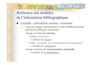 Référence aux modèles
de l’information bibliographique
Exemple : articulation contenu / contenant
Associer chaque information à l’entité FRBR pertinente
permet de distinguer clairement
type et forme du contenu
forme : poème, film,…
→ attributs de l’œuvre
type : texte, parole, son, interprétation musicale, musique notée,…
→ attributs de l’expression
type et forme de la présentation matérielle
→ attributs de la manifestation
 