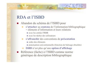 RDA et l’ISBD
Abandon du schéma de l’ISBD pour
s’attacher au contenu de l’information bibliographique
= éléments d’information et leurs relations
avec les entités FRBR
avec les tâches des utilisateurs
s’affranchir des conventions de présentation
ordre des éléments
ponctuation conventionnelle (fonction de balisage obsolète)
ISBD n’est plus qu’une option d’affichage
Référence (lâche) à l’ISBD comme norme
générique de description bibliographique
 