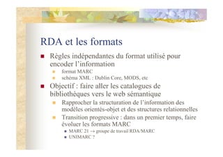 RDA et les formats
Règles indépendantes du format utilisé pour
encoder l’information
format MARC
schéma XML : Dublin Core, MODS, etc
Objectif : faire aller les catalogues de
bibliothèques vers le web sémantique
Rapprocher la structuration de l’information des
modèles orientés-objet et des structures relationnelles
Transition progressive : dans un premier temps, faire
évoluer les formats MARC
MARC 21 → groupe de travail RDA/MARC
UNIMARC ?
 