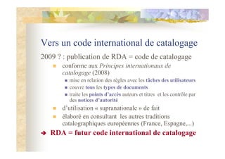 Vers un code international de catalogage
2009 ? : publication de RDA = code de catalogage
conforme aux Principes internationaux de
catalogage (2008)
mise en relation des règles avec les tâches des utilisateurs
couvre tous les types de documents
traite les points d’accès auteurs et titres et les contrôle par
des notices d’autorité
d’utilisation « supranationale » de fait
élaboré en consultant les autres traditions
catalographiques européennes (France, Espagne,...)
RDA = futur code international de catalogage
 