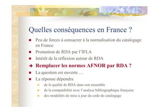 Quelles conséquences en France ?
Peu de forces à consacrer à la normalisation du catalogage
en France
Promotion de RDA par l’IFLA
Intérêt de la réflexion autour de RDA
Remplacer les normes AFNOR par RDA ?
La question est ouverte …
La réponse dépendra
de la qualité de RDA dans son ensemble
de la compatibilité avec l’analyse bibliographique française
des modalités de mise à jour du code de catalogage
 