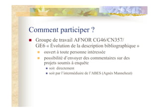 Comment participer ?
Groupe de travail AFNOR CG46/CN357/
GE6 « Évolution de la description bibliographique »
ouvert à toute personne intéressée
possibilité d’envoyer des commentaires sur des
projets soumis à enquête
soit directement
soit par l’intermédiaire de l’ABES (Agnès Manneheut)
 