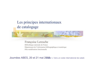 Les principes internationaux
de catalogage
Françoise Leresche
Bibliothèque nationale de France
Département de l’information bibliographique et numérique
Pôle modélisation fonctionnelle
Journées ABES, 20 et 21 mai 2008Journées ABES, 20 et 21 mai 2008Atelier « Vers un code international de catalogage
 