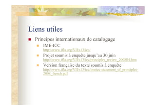Liens utiles
Principes internationaux de catalogage
IME-ICC
http://www.ifla.org/VII/s13/icc/
Projet soumis à enquête jusqu’au 30 juin
http://www.ifla.org/VII/s13/icc/principles_review_200804.htm
Version française du texte soumis à enquête
http://www.ifla.org/VII/s13/icc/imeicc-statement_of_principles-
2008_french.pdf
 