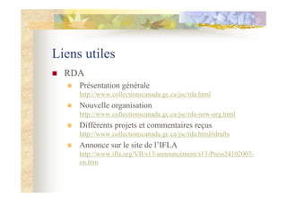 Liens utiles
RDA
Présentation générale
http://www.collectionscanada.gc.ca/jsc/rda.html
Nouvelle organisation
http://www.collectionscanada.gc.ca/jsc/rda-new-org.html
Différents projets et commentaires reçus
http://www.collectionscanada.gc.ca/jsc/rda.html#drafts
Annonce sur le site de l’IFLA
http://www.ifla.org/VII/s13/announcement/s13-Press24102007-
en.htm
 