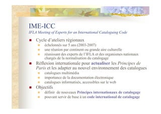 IME-ICC
IFLA Meeting of Experts for an International Cataloguing Code
Cycle d’ateliers régionaux
échelonnés sur 5 ans (2003-2007)
une réunion par continent ou grande aire culturelle
réunissant des experts de l’IFLA et des organismes nationaux
chargés de la normalisation du catalogage
Réflexion internationale pour actualiser les Principes de
Paris et les adapter au nouvel environnement des catalogues
catalogues multimédia
importance de la documentation électronique
catalogues informatisés, accessibles sur le web
Objectifs
définir de nouveaux Principes internationaux de catalogage
pouvant servir de base à un code international de catalogage
 