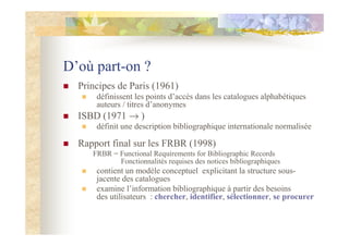 D’où part-on ?
Principes de Paris (1961)
définissent les points d’accès dans les catalogues alphabétiques
auteurs / titres d’anonymes
ISBD (1971 → )
définit une description bibliographique internationale normalisée
Rapport final sur les FRBR (1998)
FRBR = Functional Requirements for Bibliographic Records
Fonctionnalités requises des notices bibliographiques
contient un modèle conceptuel explicitant la structure sous-
jacente des catalogues
examine l’information bibliographique à partir des besoins
des utilisateurs : chercher, identifier, sélectionner, se procurer
 