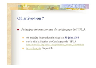 Où arrive-t-on ?
Principes internationaux de catalogage de l’IFLA
en enquête internationale jusqu’au 30 juin 2008
sur le site la Section de Catalogage de l’IFLA
http://www.ifla.org/VII/s13/icc/principles_review_200804.htm
texte français disponible
 