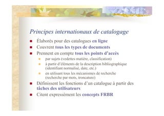 Principes internationaux de catalogage
Élaborés pour des catalogues en ligne
Couvrent tous les types de documents
Prennent en compte tous les points d’accès
par sujets (vedettes matière, classification)
à partir d’éléments de la description bibliographique
(identifiant normalisé, date, etc.)
en utilisant tous les mécanismes de recherche
(recherche par mots, troncature)
Définissent les fonctions d’un catalogue à partir des
tâches des utilisateurs
Citent expressément les concepts FRBR
 