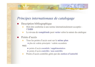 Principes internationaux de catalogage
Description bibliographique
Doit être conforme à une norme internationalement acceptée :
l’ISBD
Le niveau de complétude peut varier selon la nature du catalogue
Points d’accès
Tous les points d’accès sont sur le même plan
plus de vedette principale / vedette secondaire
MAIS
points d’accès essentiels / supplémentaires
points d’accès contrôlés / non contrôlés
Points d’accès contrôlés gérés par des notices d’autorité
 
