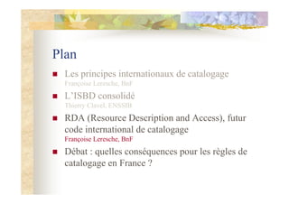 Plan
Les principes internationaux de catalogage
Françoise Leresche, BnF
L’ISBD consolidé
Thierry Clavel, ENSSIB
RDA (Resou...