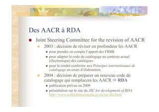 Des AACR à RDA
Joint Steering Committee for the revision of AACR
2003 : décision de réviser en profondeur les AACR
pour pr...