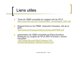 Journées ABES 2008 - T. Clavel
Liens utiles
Texte de l’ISBD consolidé (en anglais) site de l’IFLA
http://www.ifla.org/VII/s13/pubs/ISBD_consolidated_2007.pdf
Rapport final sur les FRBR (traduction française, site de la
BnF)
http://www.bnf.fr/pages/infopro/normes/pdf/FRBR.pdf
présentation de l’ISBD consolidé par Elena Escolano
Rodriguez au congrès de l'IFLA 2007 à Durban ( version
française)
http://www.ifla.org/IV/ifla73/papers/145-
EscolanoRodriguez_McGarry-trans-fr.pdf
 