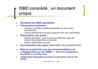 Journées ABES 2008 - T. Clavel
ISBD consolidé : un document
unique
Remplace les ISBD spécialisés
Présentation matérielle :
classeur à feuillets mobiles (possibilité de mise à jour
permanente)
version électronique en ligne (gratuite mais non imprimable)
Présentation des zones :
Règles générales (communes aux différents types de
ressources) présentées en premier
Règles particulières ensuite
Harmonisation des règles (élimination des incohérences)
Mise en conformité avec les recommandations du
« Rapport final sur les FRBR » : éléments obligatoires,
facultatifs et conditionnels
Traduction française en cours (publication prévue été
2008)
 