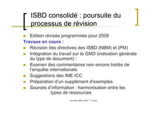 Journées ABES 2008 - T. Clavel
ISBD consolidé : poursuite du
processus de révision
Edition révisée programmée pour 2009
Travaux en cours :
Révision des directives des ISBD (NBM) et (PM)
Intégration du travail sur le GMD (indication générale
du type de document) :
Examen des commentaires non encore traités de
l’enquête internationale
Suggestions des IME ICC
Préparation d’un supplément d’exemples
Sources d’information : harmonisation entre les
types de ressources
 