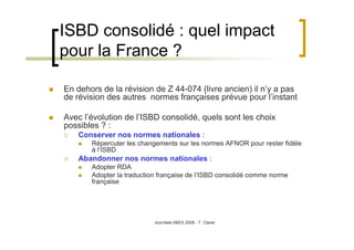 Journées ABES 2008 - T. Clavel
ISBD consolidé : quel impact
pour la France ?
En dehors de la révision de Z 44-074 (livre ancien) il n’y a pas
de révision des autres normes françaises prévue pour l’instant
Avec l’évolution de l’ISBD consolidé, quels sont les choix
possibles ? :
Conserver nos normes nationales :
Répercuter les changements sur les normes AFNOR pour rester fidèle
à l’ISBD
Abandonner nos normes nationales :
Adopter RDA
Adopter la traduction française de l’ISBD consolidé comme norme
française
 