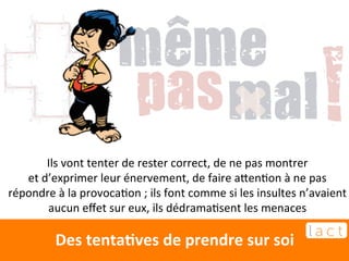 Ils 
vont 
tenter 
de 
rester 
correct, 
de 
ne 
pas 
montrer 
et 
d’exprimer 
leur 
énervement, 
de 
faire 
akenEon 
à 
ne 
pas 
répondre 
à 
la 
provocaEon 
; 
ils 
font 
comme 
si 
les 
insultes 
n’avaient 
aucun 
effet 
sur 
eux, 
ils 
dédramaEsent 
les 
menaces 
Des 
tentaCves 
de 
prendre 
sur 
soi 
 