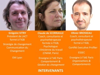 Grégoire 
VITRY 
Président 
de 
LACT 
formé 
à 
l’IGB 
Stratégie 
de 
changement 
CommunicaEon 
du 
Changement 
EM 
Lyon 
INTERVENANTS 
Olivier 
BROSSEAU 
Coach, 
consultant 
et 
psychothérapeute 
formé 
à 
l’IGB, 
CerEfié 
ExecuEve 
Profiler 
ESSEC 
Enseigne 
à 
l’IAE 
Paris 
OrganisaAons 
& 
Comportements 
Claude 
de 
SCORRAILLE 
Coach, 
consultante 
et 
psychothérapeute 
formée 
à 
l’IGB, 
Psychologue 
clinicienne 
du 
travail 
(CNAM, 
Paris) 
Enseigne 
à 
l’IAE 
Paris 
Comportement 
& 
GesAon 
du 
changement 
 