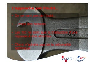 L’approche par l’outil…
• On ne part pas de l’outil…
• … mais des besoins
• Les TIC ne sont que la traduction d’une
réponse à des attentes
• Client n’achète pas de la rationalité
technique
 