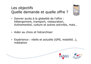 Les objectifs
Quelle demande et quelle offre ?
• Donner accès à la globalité de l’offre :
hébergement, transport, restauration,
événementiel, culture et autres activités, mais…
• Aider au choix et hiérarchiser
• Expérience : réelle et actuelle (GPS, mobilité…),
médiation
 