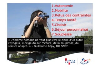 1.Autonomie
2.Mobilité
3.Refus des contraintes
4.Temps limité
5.Choisir
6.Séjour personnalisé
7.Souplesse
« L’homme nomade ne veut plus être le clone d’un autre
voyageur, il exige du sur mesure, de la souplesse, du
service adapté. » - Guillaume Pépy, DG SNCF
 