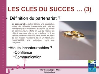 LES CLES DU SUCCES … (3) Définition du partenariat ? Finfor-Consult sprl - Marc Hellebrekers Le  partenariat  se définit comme une association active de différents intervenants qui, tout en maintenant leur autonomie, acceptent de mettre en commun leurs efforts en vue de réaliser un objectif commun relié à un problème ou à un besoin clairement identifié dans lequel, en vertu de leur mission respective, ils ont un intérêt, une responsabilité, une motivation, voire une  obligation Atouts incontournables ? Confiance Communication 