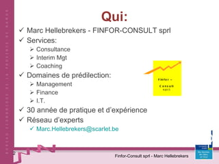 Qui: Marc Hellebrekers - FINFOR-CONSULT sprl Services: Consultance Interim Mgt Coaching Domaines de prédilection: Management Finance I.T. 30 année de pratique et d’expérience Réseau d’experts [email_address] Finfor-Consult sprl - Marc Hellebrekers Finfor  –   Consult   s.p.r.l. 