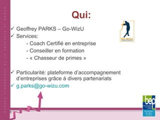 Qui: Geoffrey PARKS – Go-WizU  Services:  - Coach Certifié en entreprise - Conseiller en formation - « Chasseur de primes »  Particularité: plateforme d’accompagnement d’entreprises grâce à divers partenariats [email_address]   