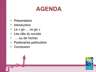 AGENDA Présentation Introduction Le « go … no go » Les clés du succès …  ou de l’échec Partenaires particuliers Conclusion 