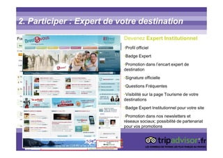 2. Participer : Expert de votre destination
Devenez Expert Institutionnel
•Profil officiel
•Badge Expert
•Promotion dans l’encart expert de
destination
•Signature officielle
•Questions Fréquentes
•Visibilité sur la page Tourisme de votre
destinations
•Badge Expert Institutionnel pour votre site
•Promotion dans nos newsletters et
réseaux sociaux; possibilité de partenariat
pour vos promotions
 
