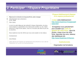 2. Participer : l’Espace Propriétaire
Chaque établissement dispose
d’un espace professionnel
•Listez votre établissement :
http://www.tripadvisor.fr/pages/getl
isted.html
•Enregistrez-vous gratuitement
pour accéder aux outils de
gestion de votre fiche : ajout de
photos, mises à jour de votre
fiche, répondez aux avis, obtenez
des statistiques etc.
http://www.tripadvisor.fr/Owners
Institutionnels
• Organisation de formations
 