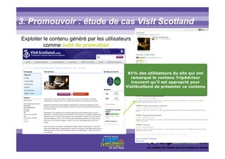 3. Promouvoir : étude de cas Visit Scotland
Exploiter le contenu généré par les utilisateurs
comme outil de promotion
81% des utilisateurs du site qui ont
remarqué le contenu TripAdvisor
trouvent qu’il est approprié pour
VisitScotland de présenter ce contenu
 